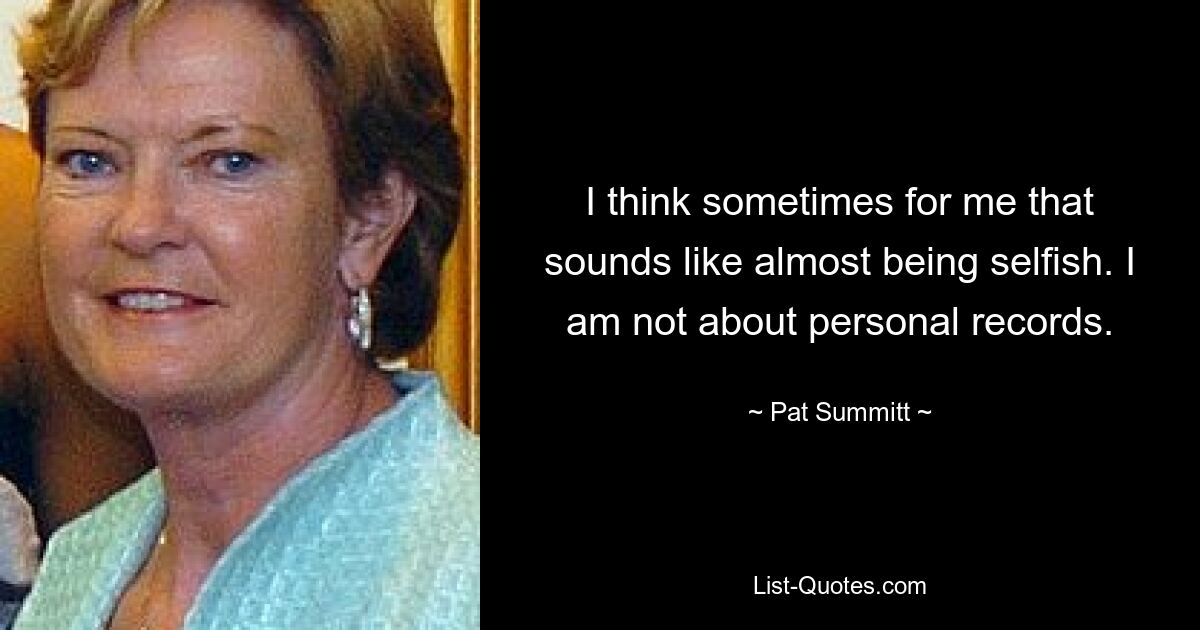 I think sometimes for me that sounds like almost being selfish. I am not about personal records. — © Pat Summitt