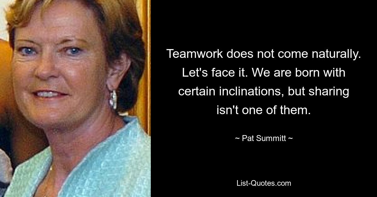 Teamwork does not come naturally. Let's face it. We are born with certain inclinations, but sharing isn't one of them. — © Pat Summitt