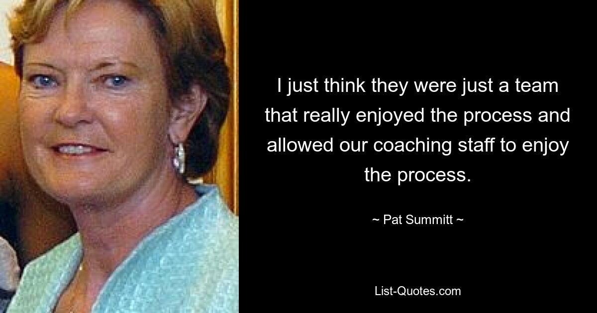 I just think they were just a team that really enjoyed the process and allowed our coaching staff to enjoy the process. — © Pat Summitt