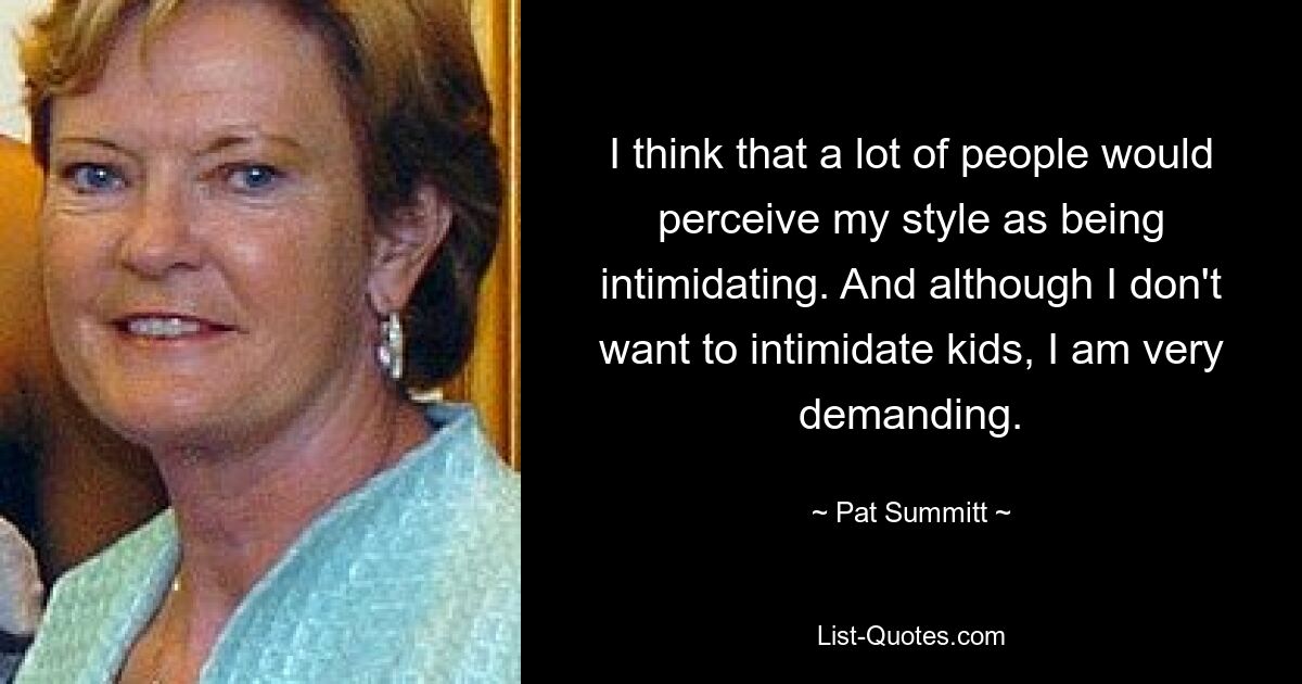 I think that a lot of people would perceive my style as being intimidating. And although I don't want to intimidate kids, I am very demanding. — © Pat Summitt