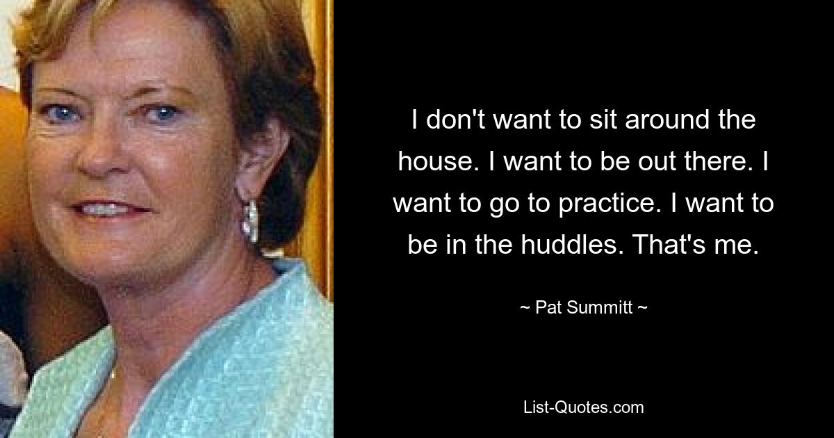 I don't want to sit around the house. I want to be out there. I want to go to practice. I want to be in the huddles. That's me. — © Pat Summitt