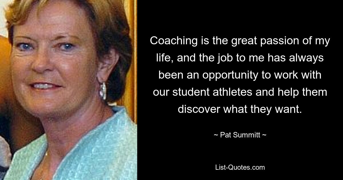 Coaching is the great passion of my life, and the job to me has always been an opportunity to work with our student athletes and help them discover what they want. — © Pat Summitt