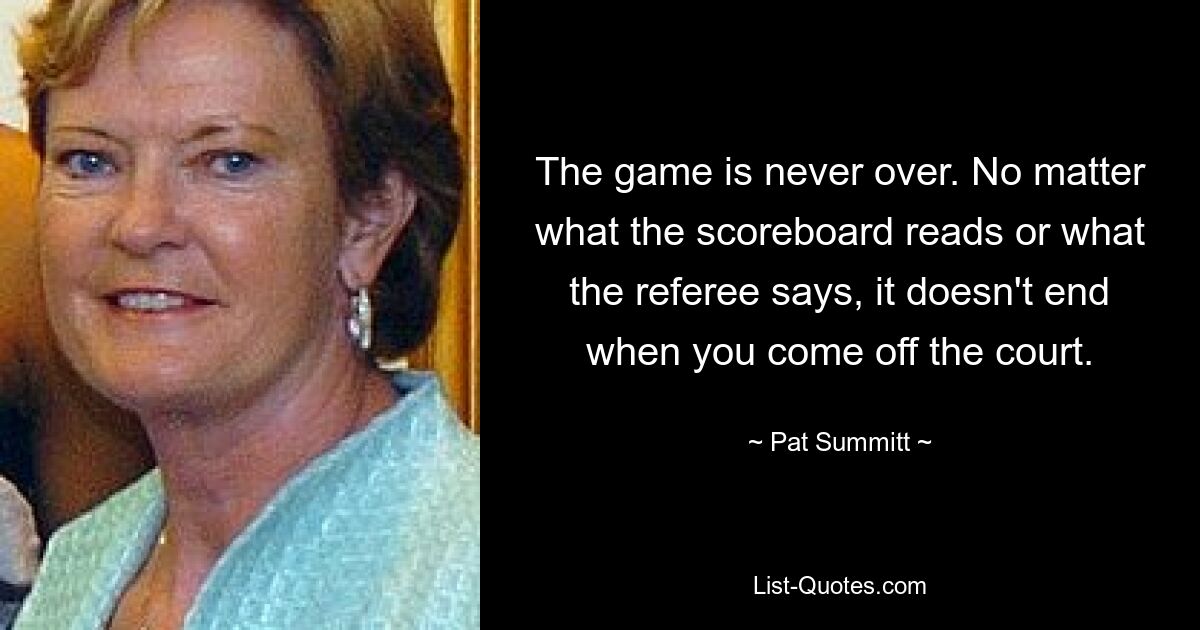 The game is never over. No matter what the scoreboard reads or what the referee says, it doesn't end when you come off the court. — © Pat Summitt