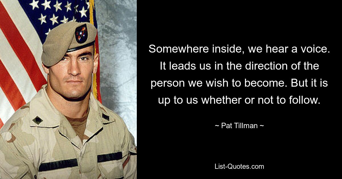 Somewhere inside, we hear a voice. It leads us in the direction of the person we wish to become. But it is up to us whether or not to follow. — © Pat Tillman