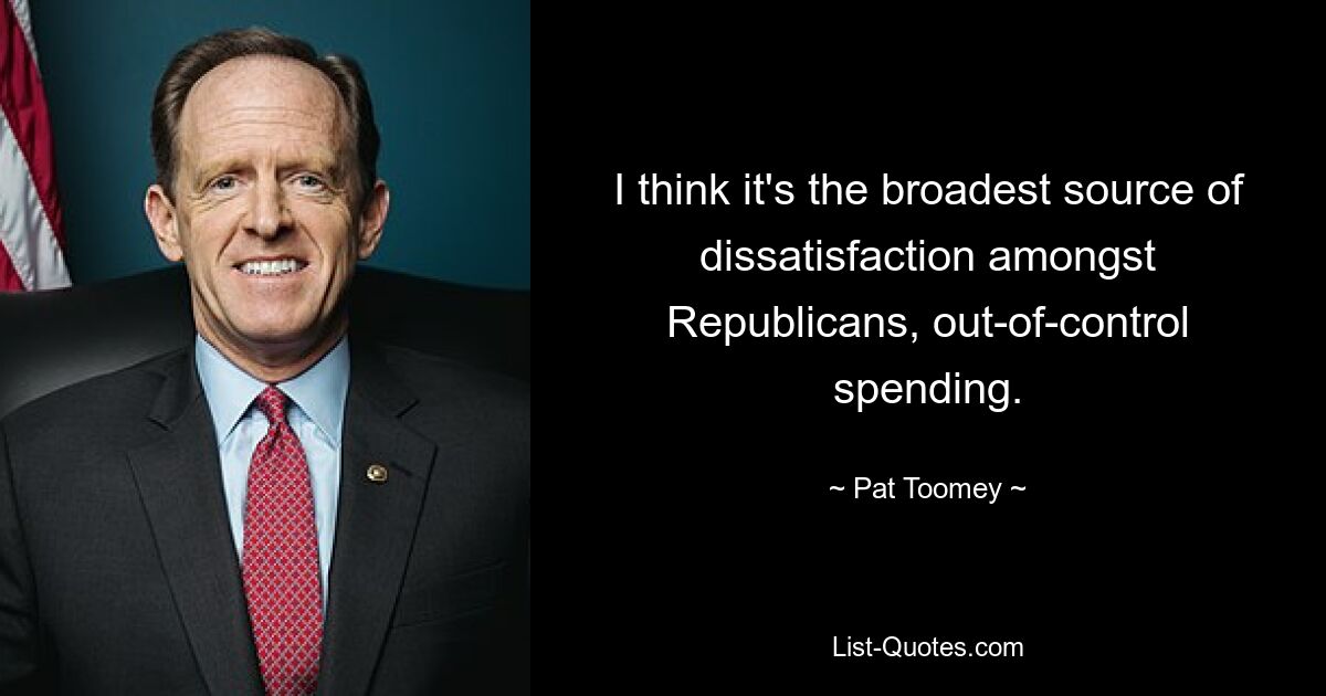 I think it's the broadest source of dissatisfaction amongst Republicans, out-of-control spending. — © Pat Toomey