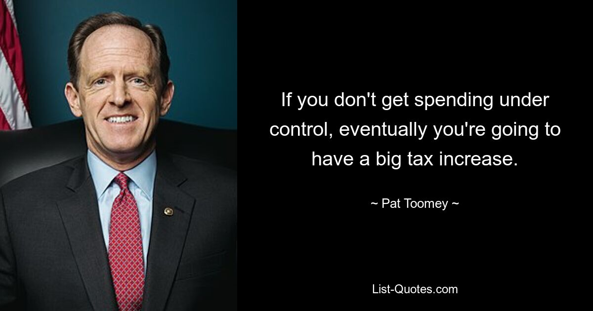 If you don't get spending under control, eventually you're going to have a big tax increase. — © Pat Toomey