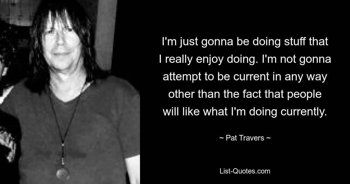 I'm just gonna be doing stuff that I really enjoy doing. I'm not gonna attempt to be current in any way other than the fact that people will like what I'm doing currently. — © Pat Travers