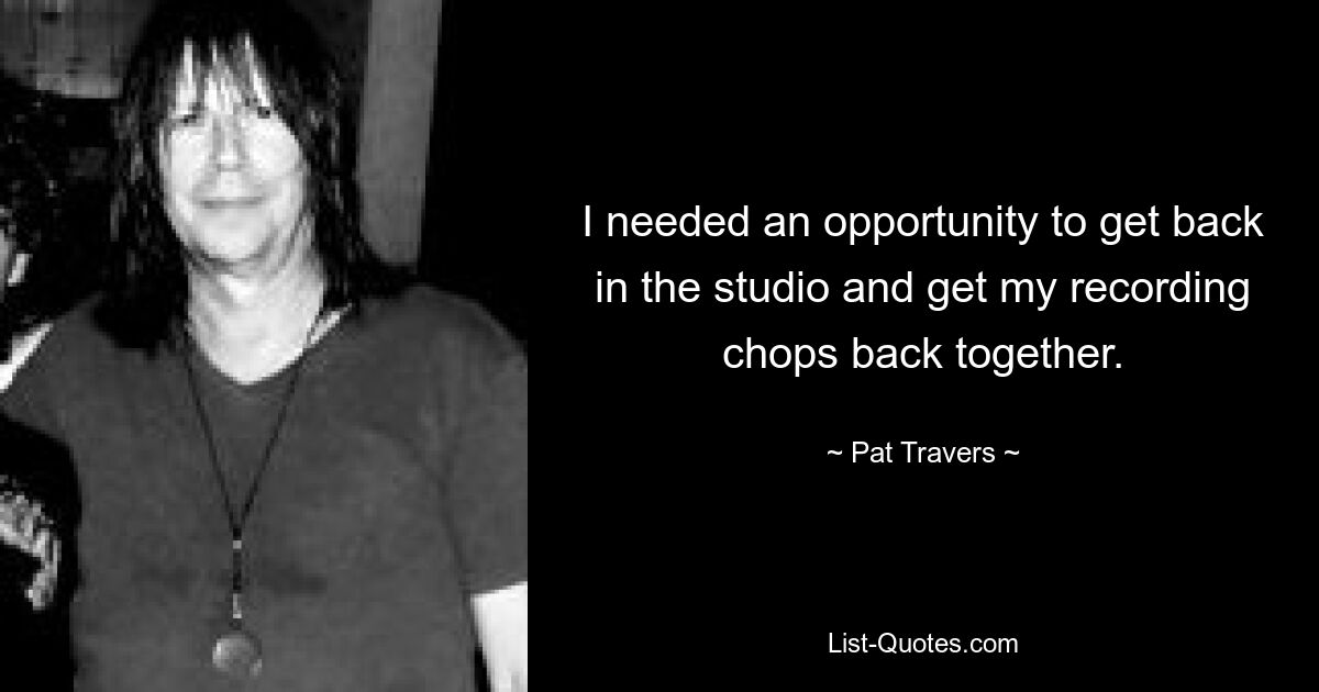 I needed an opportunity to get back in the studio and get my recording chops back together. — © Pat Travers