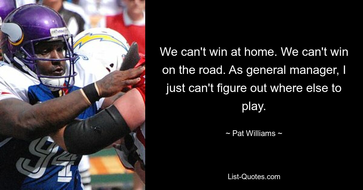 We can't win at home. We can't win on the road. As general manager, I just can't figure out where else to play. — © Pat Williams