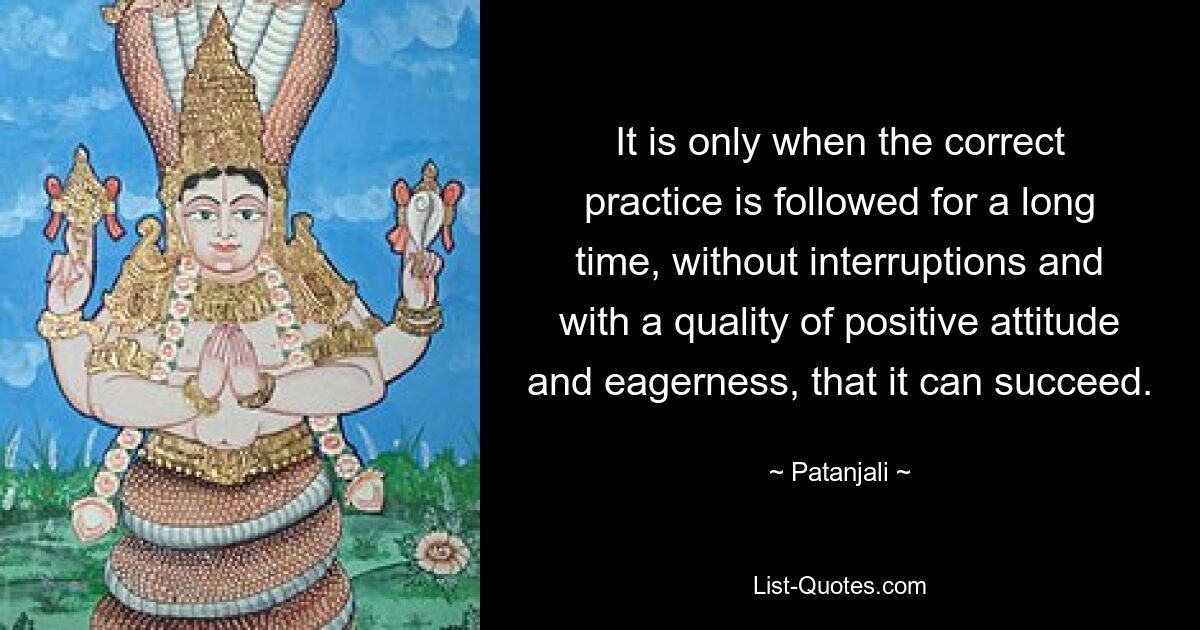 It is only when the correct practice is followed for a long time, without interruptions and with a quality of positive attitude and eagerness, that it can succeed. — © Patanjali