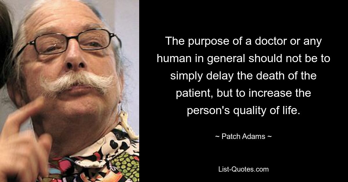 The purpose of a doctor or any human in general should not be to simply delay the death of the patient, but to increase the person's quality of life. — © Patch Adams