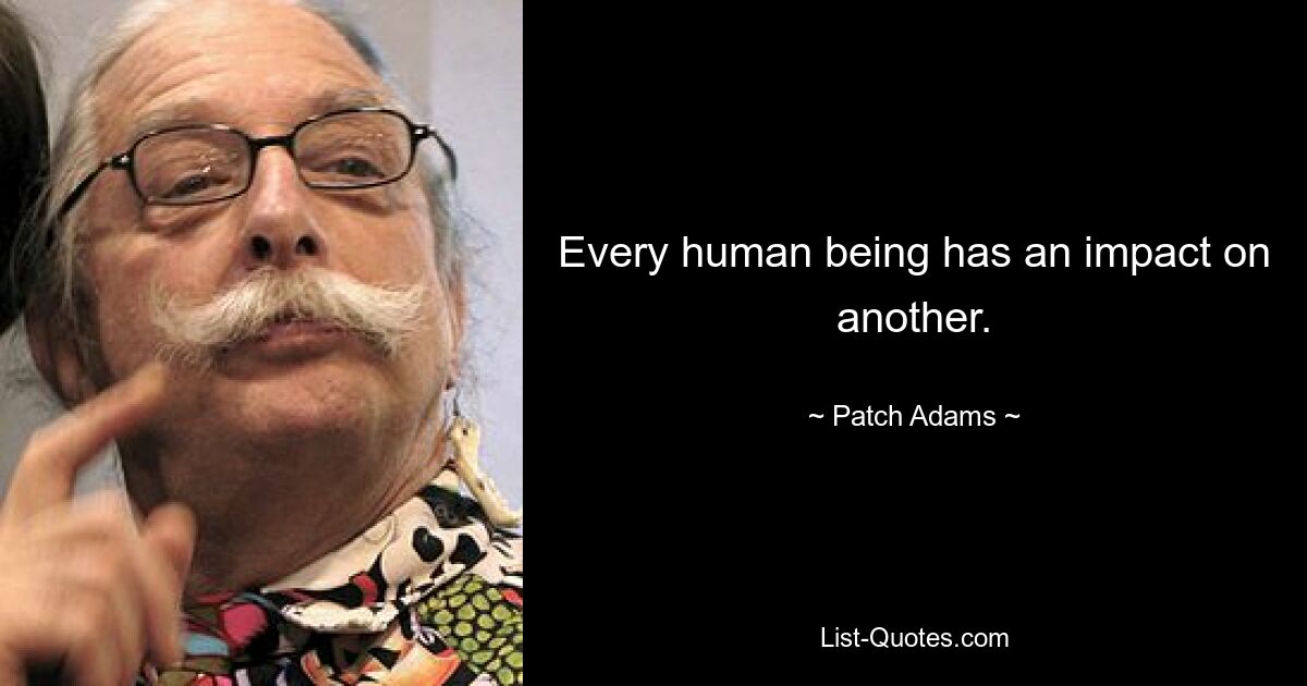 Every human being has an impact on another. — © Patch Adams