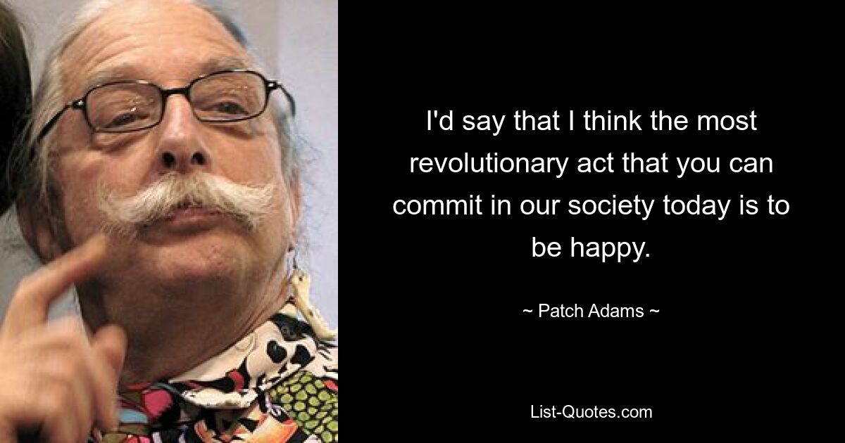 I'd say that I think the most revolutionary act that you can commit in our society today is to be happy. — © Patch Adams