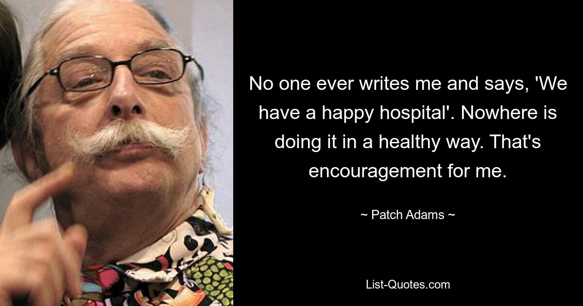 No one ever writes me and says, 'We have a happy hospital'. Nowhere is doing it in a healthy way. That's encouragement for me. — © Patch Adams