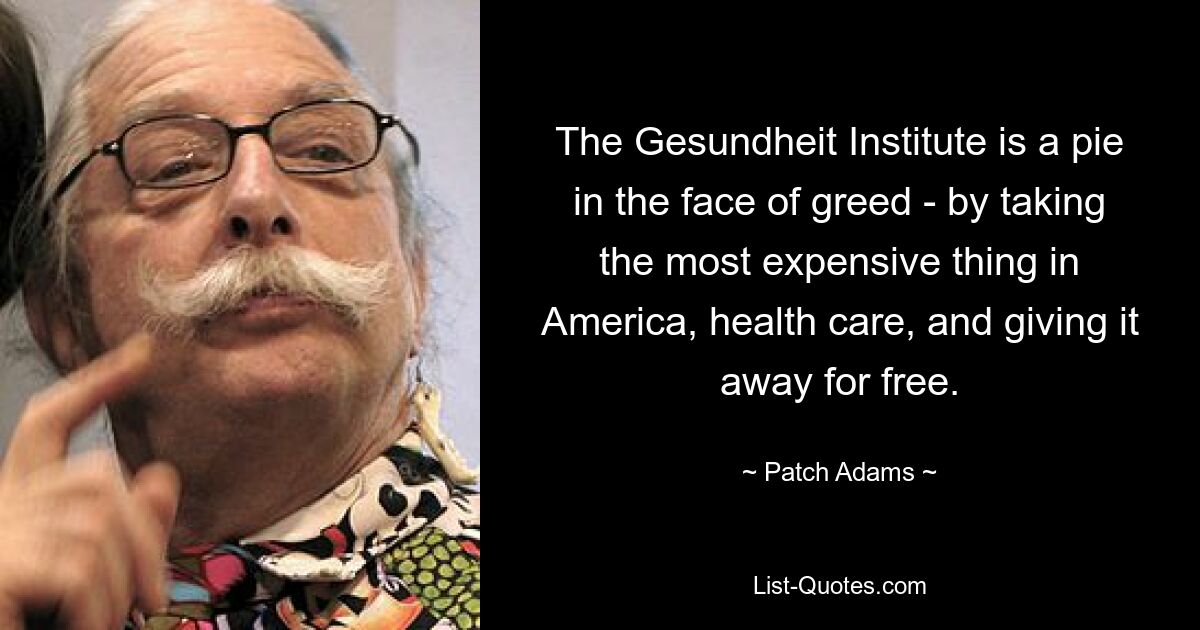 The Gesundheit Institute is a pie in the face of greed - by taking the most expensive thing in America, health care, and giving it away for free. — © Patch Adams