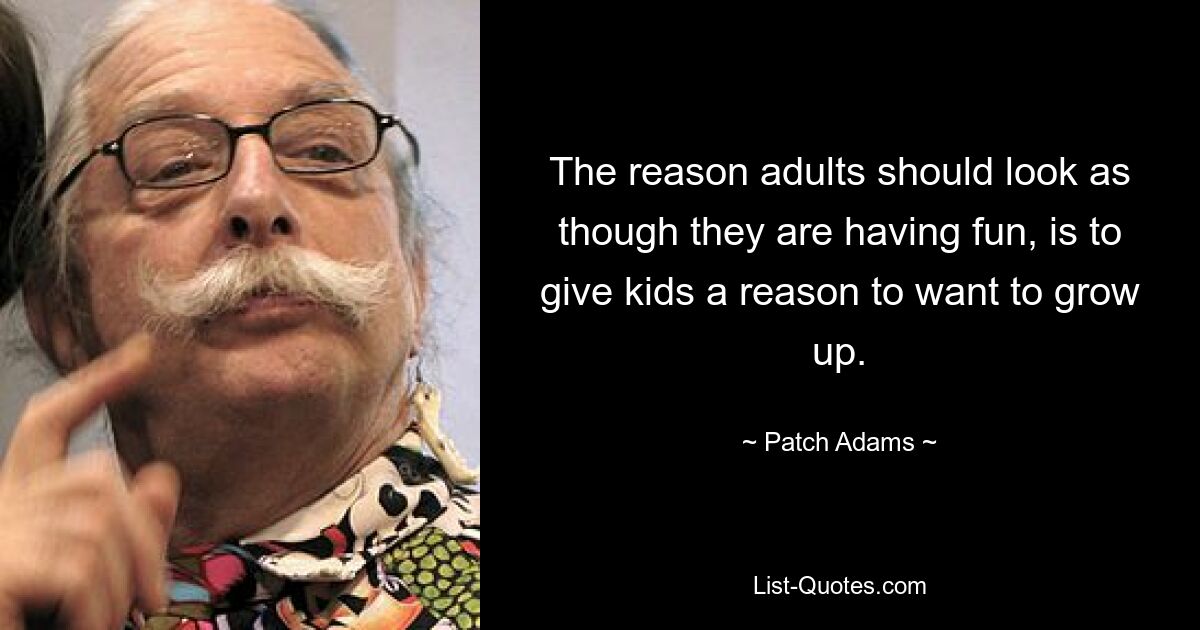 The reason adults should look as though they are having fun, is to give kids a reason to want to grow up. — © Patch Adams