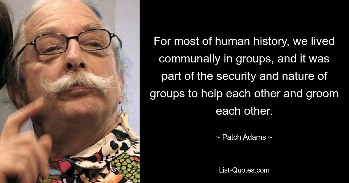 For most of human history, we lived communally in groups, and it was part of the security and nature of groups to help each other and groom each other. — © Patch Adams