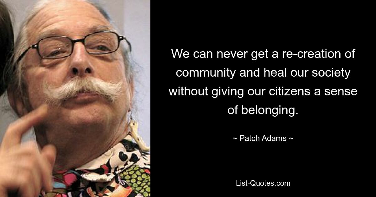 We can never get a re-creation of community and heal our society without giving our citizens a sense of belonging. — © Patch Adams