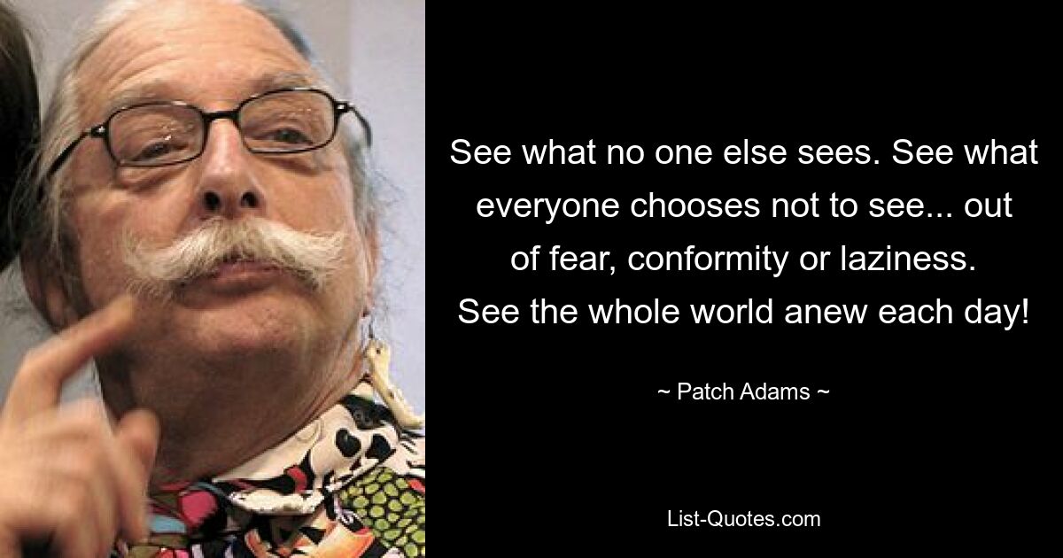 See what no one else sees. See what everyone chooses not to see... out of fear, conformity or laziness. See the whole world anew each day! — © Patch Adams