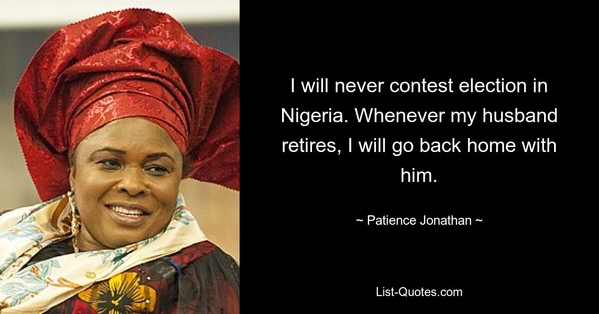 I will never contest election in Nigeria. Whenever my husband retires, I will go back home with him. — © Patience Jonathan