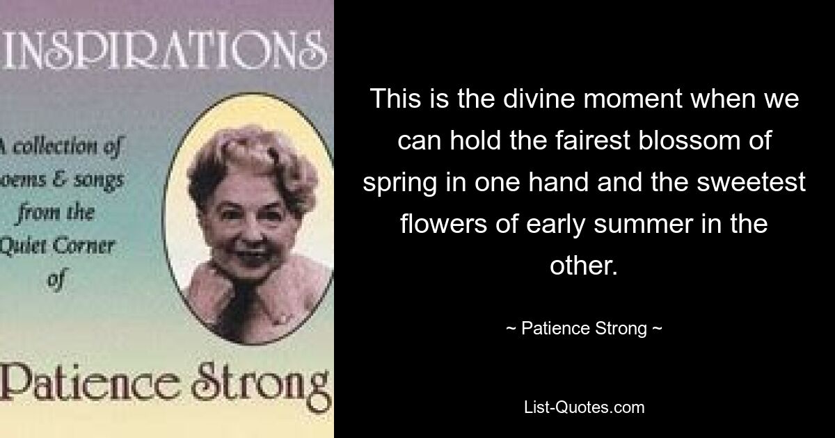 This is the divine moment when we can hold the fairest blossom of spring in one hand and the sweetest flowers of early summer in the other. — © Patience Strong