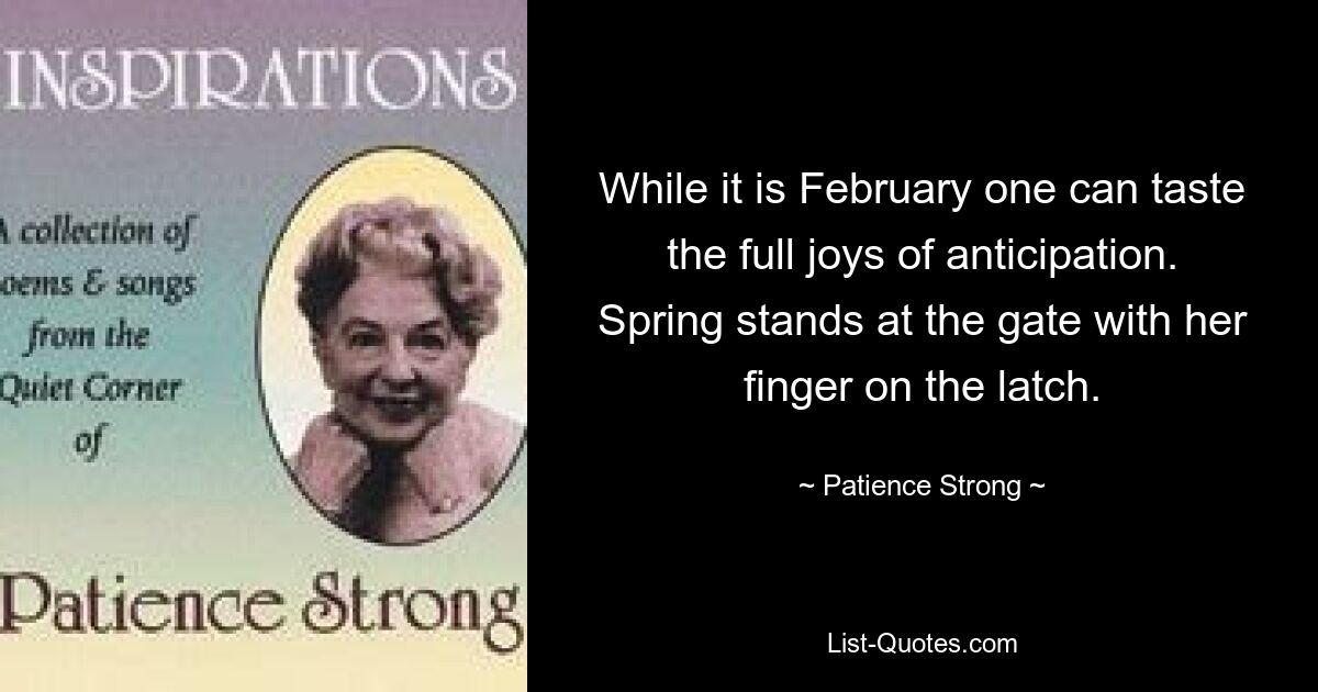 While it is February one can taste the full joys of anticipation. Spring stands at the gate with her finger on the latch. — © Patience Strong