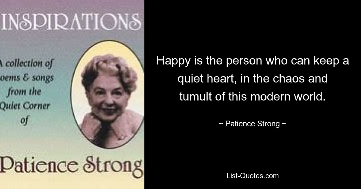 Happy is the person who can keep a quiet heart, in the chaos and tumult of this modern world. — © Patience Strong