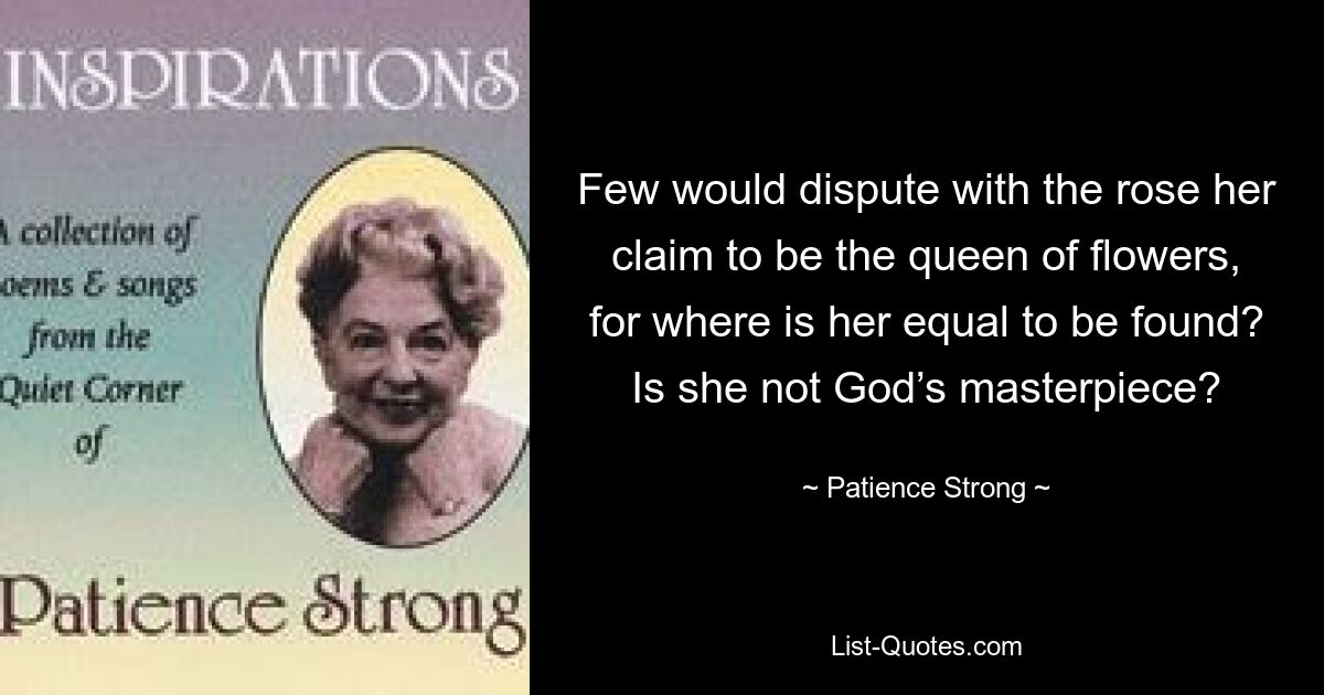 Few would dispute with the rose her claim to be the queen of flowers, for where is her equal to be found? Is she not God’s masterpiece? — © Patience Strong