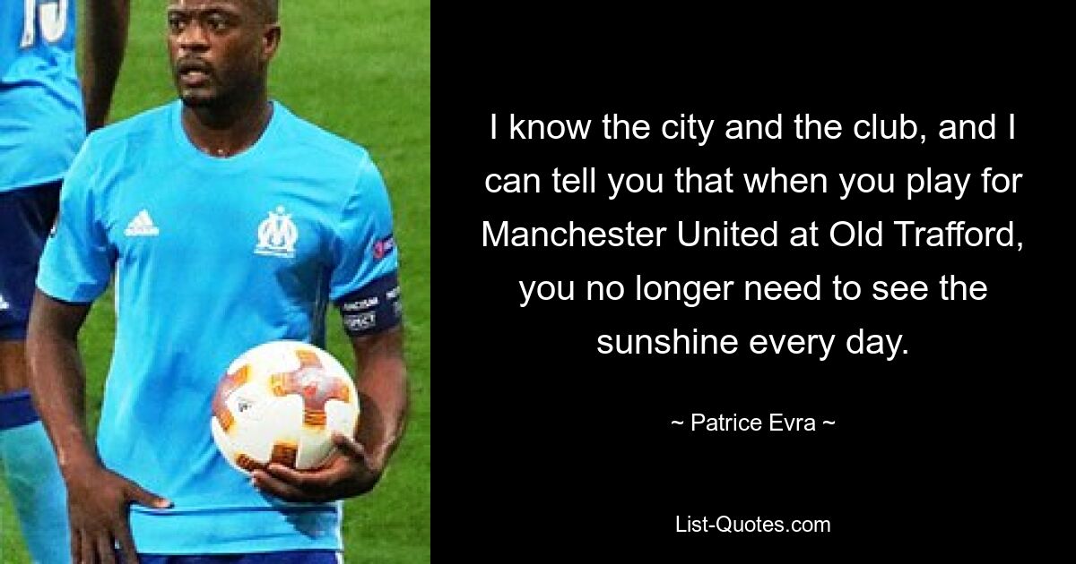 I know the city and the club, and I can tell you that when you play for Manchester United at Old Trafford, you no longer need to see the sunshine every day. — © Patrice Evra