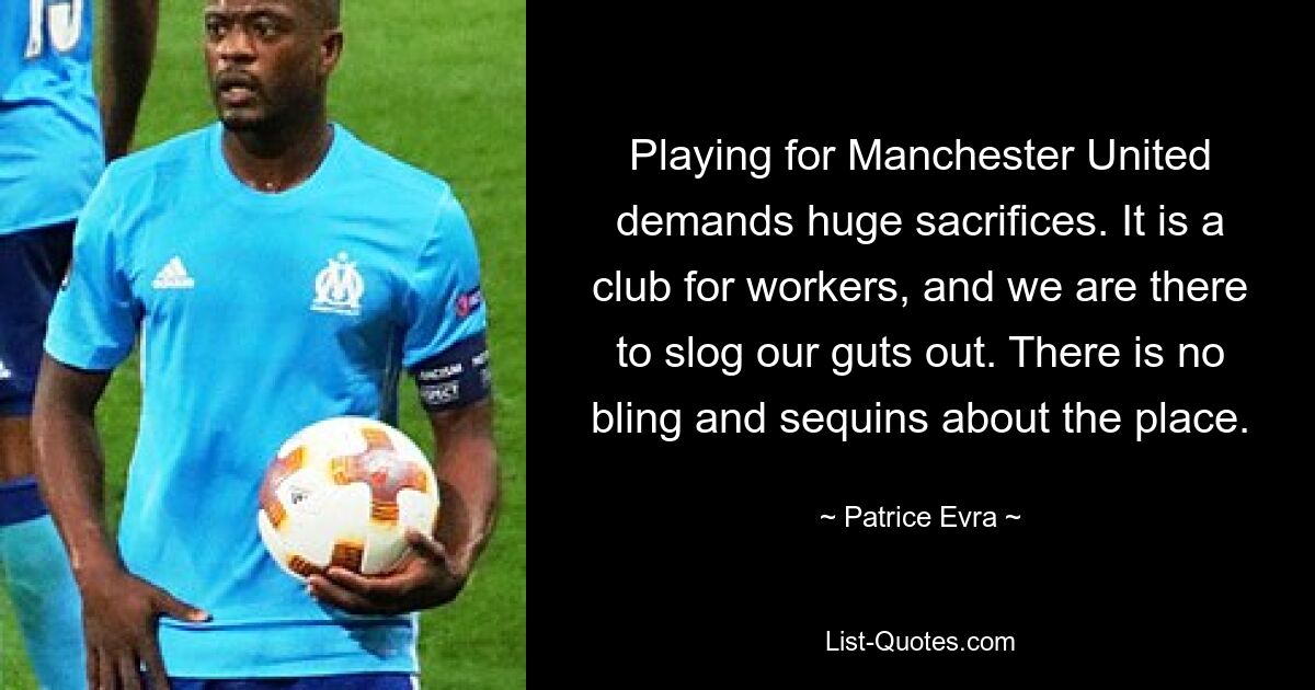 Playing for Manchester United demands huge sacrifices. It is a club for workers, and we are there to slog our guts out. There is no bling and sequins about the place. — © Patrice Evra