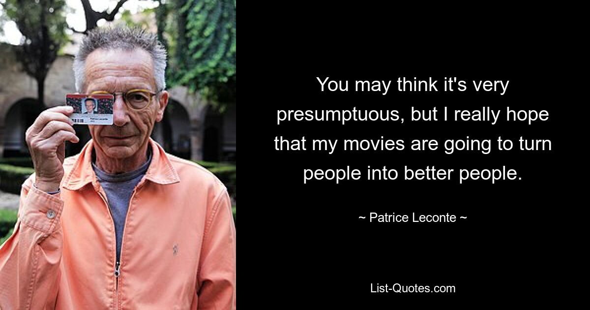 You may think it's very presumptuous, but I really hope that my movies are going to turn people into better people. — © Patrice Leconte