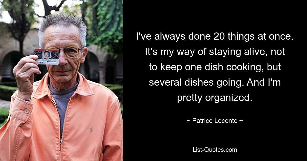 I've always done 20 things at once. It's my way of staying alive, not to keep one dish cooking, but several dishes going. And I'm pretty organized. — © Patrice Leconte