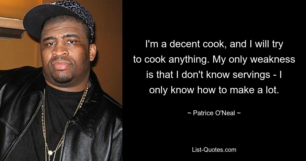 I'm a decent cook, and I will try to cook anything. My only weakness is that I don't know servings - I only know how to make a lot. — © Patrice O'Neal