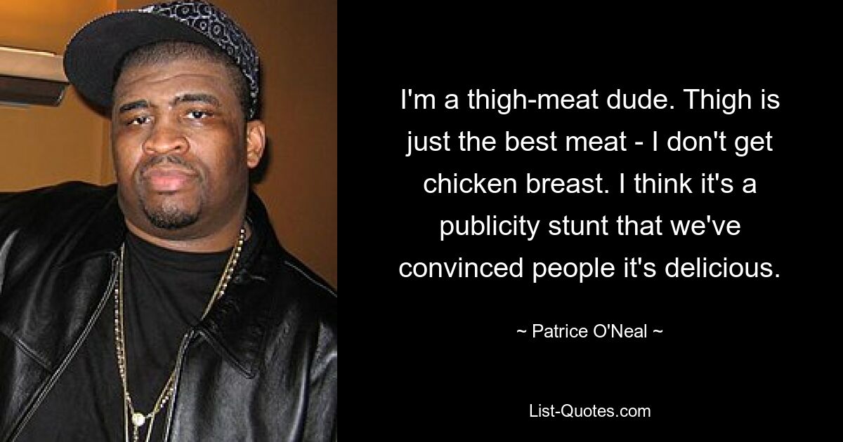 I'm a thigh-meat dude. Thigh is just the best meat - I don't get chicken breast. I think it's a publicity stunt that we've convinced people it's delicious. — © Patrice O'Neal