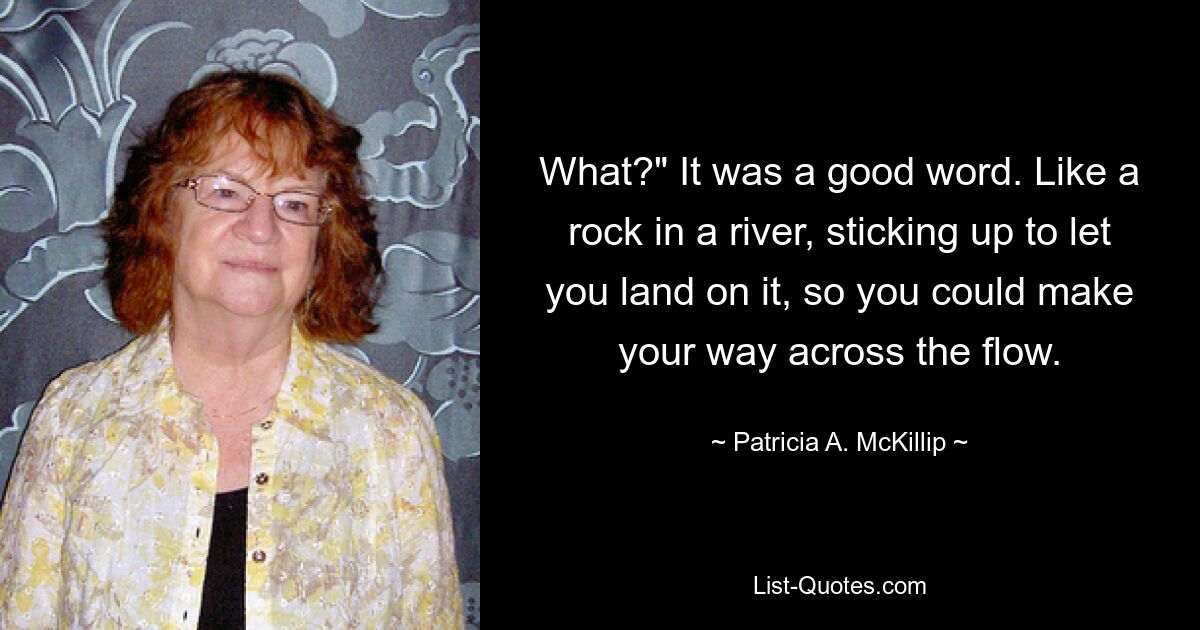 What?" It was a good word. Like a rock in a river, sticking up to let you land on it, so you could make your way across the flow. — © Patricia A. McKillip