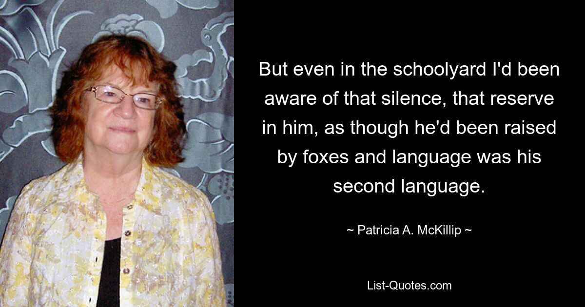 But even in the schoolyard I'd been aware of that silence, that reserve in him, as though he'd been raised by foxes and language was his second language. — © Patricia A. McKillip