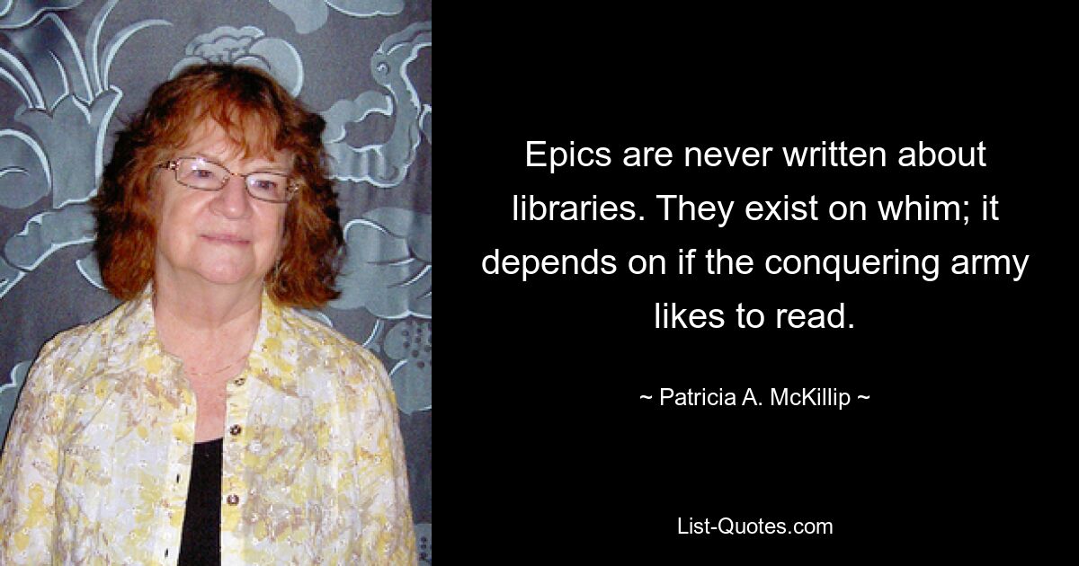 Epics are never written about libraries. They exist on whim; it depends on if the conquering army likes to read. — © Patricia A. McKillip