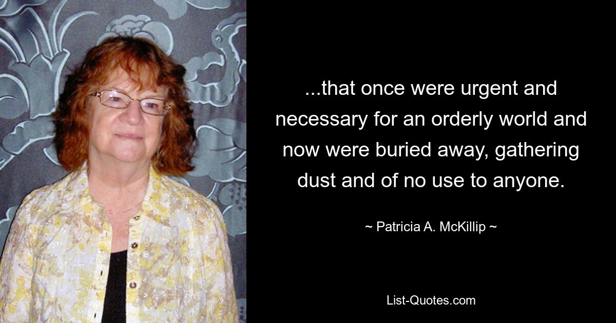 ...that once were urgent and necessary for an orderly world and now were buried away, gathering dust and of no use to anyone. — © Patricia A. McKillip