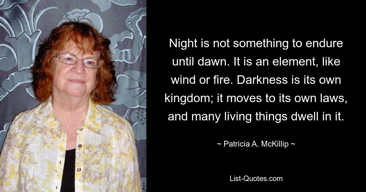 Night is not something to endure until dawn. It is an element, like wind or fire. Darkness is its own kingdom; it moves to its own laws, and many living things dwell in it. — © Patricia A. McKillip