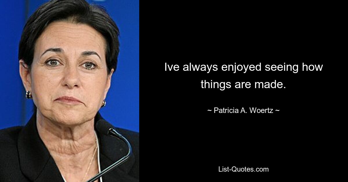 Ive always enjoyed seeing how things are made. — © Patricia A. Woertz