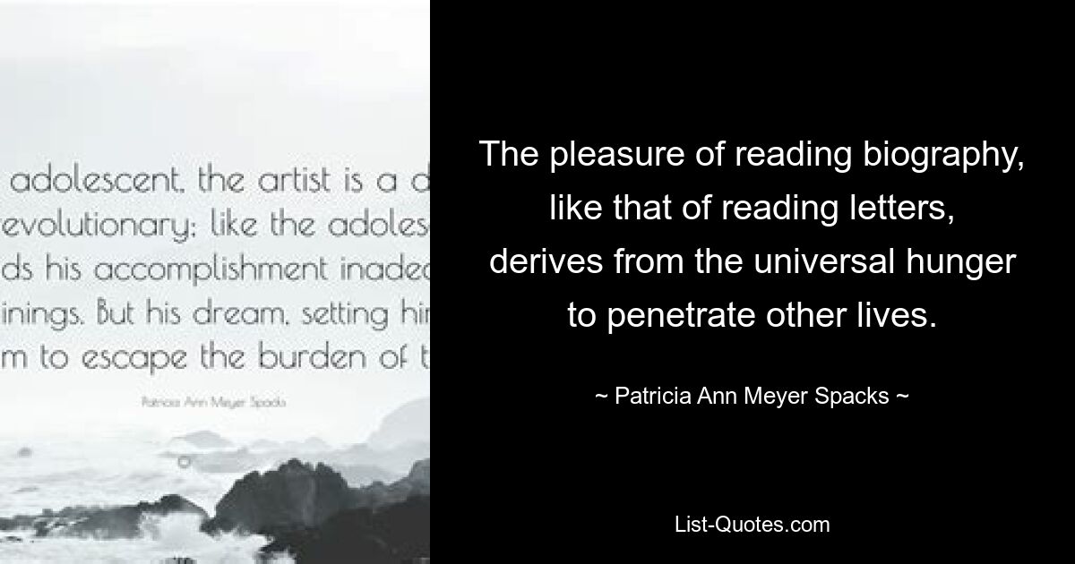 The pleasure of reading biography, like that of reading letters, derives from the universal hunger to penetrate other lives. — © Patricia Ann Meyer Spacks