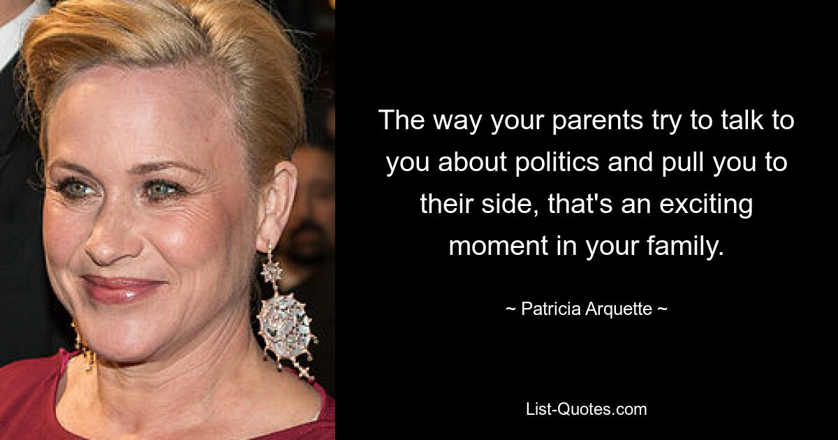 The way your parents try to talk to you about politics and pull you to their side, that's an exciting moment in your family. — © Patricia Arquette