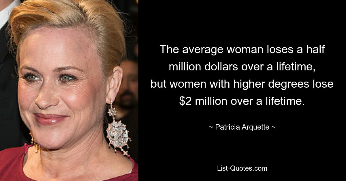 The average woman loses a half million dollars over a lifetime, but women with higher degrees lose $2 million over a lifetime. — © Patricia Arquette