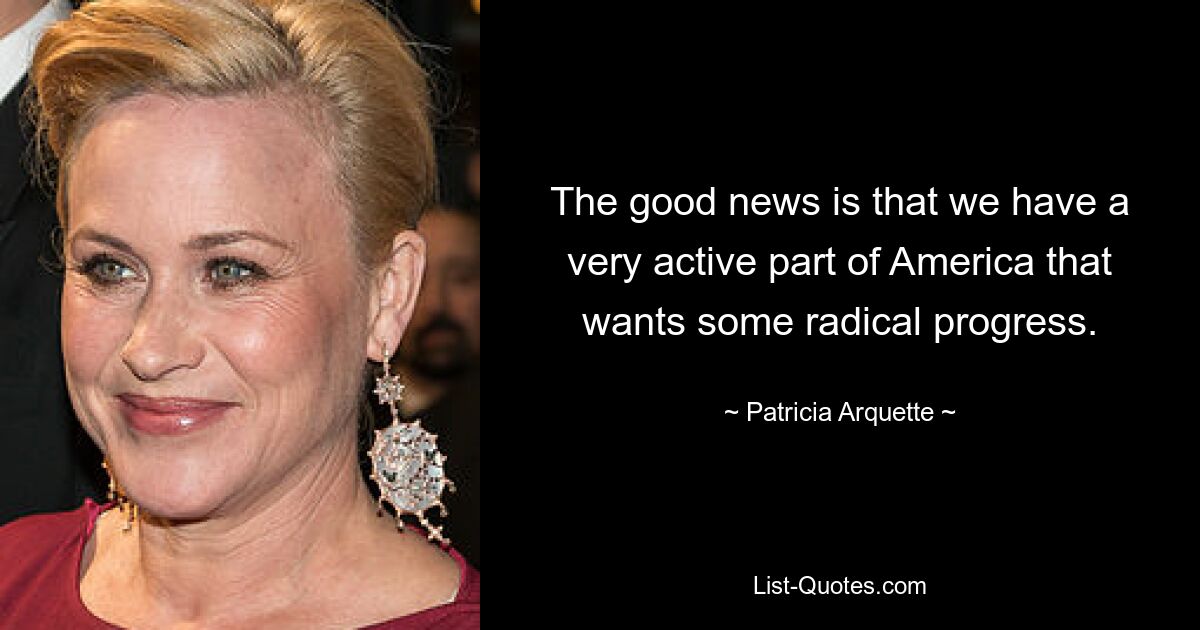 The good news is that we have a very active part of America that wants some radical progress. — © Patricia Arquette