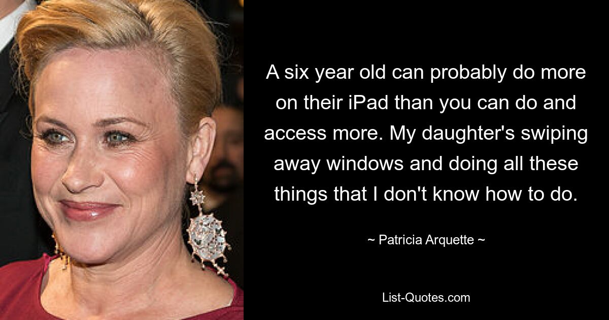 A six year old can probably do more on their iPad than you can do and access more. My daughter's swiping away windows and doing all these things that I don't know how to do. — © Patricia Arquette