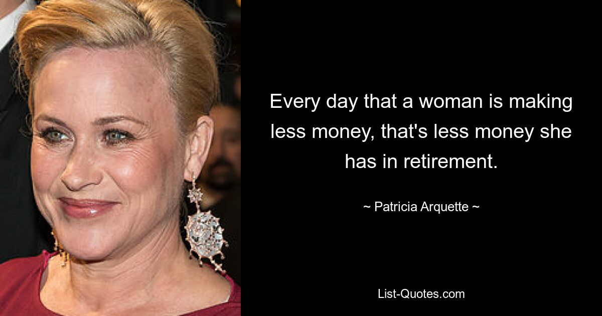 Every day that a woman is making less money, that's less money she has in retirement. — © Patricia Arquette