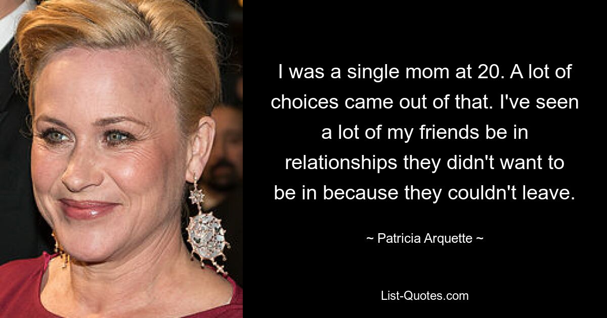 I was a single mom at 20. A lot of choices came out of that. I've seen a lot of my friends be in relationships they didn't want to be in because they couldn't leave. — © Patricia Arquette