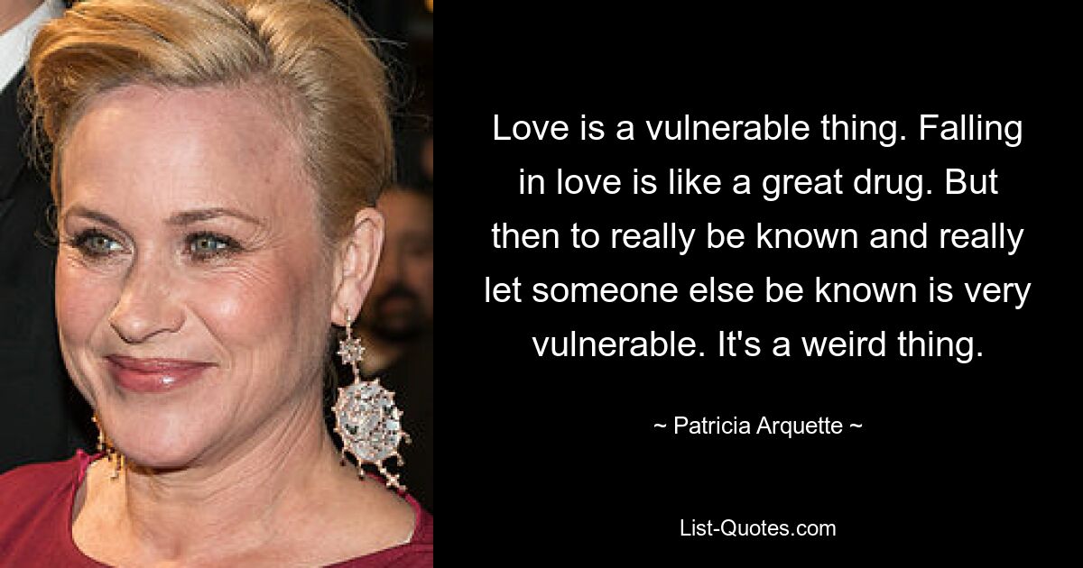 Love is a vulnerable thing. Falling in love is like a great drug. But then to really be known and really let someone else be known is very vulnerable. It's a weird thing. — © Patricia Arquette