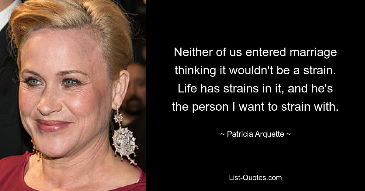 Neither of us entered marriage thinking it wouldn't be a strain. Life has strains in it, and he's the person I want to strain with. — © Patricia Arquette