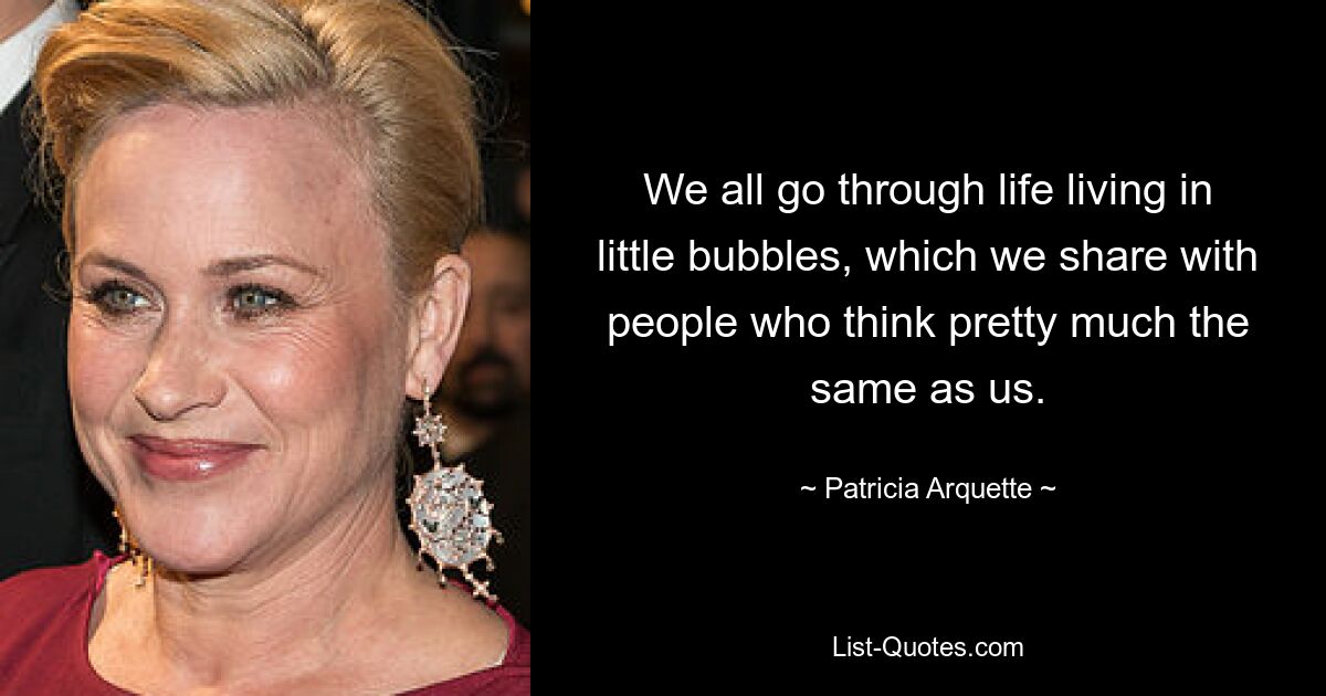 We all go through life living in little bubbles, which we share with people who think pretty much the same as us. — © Patricia Arquette